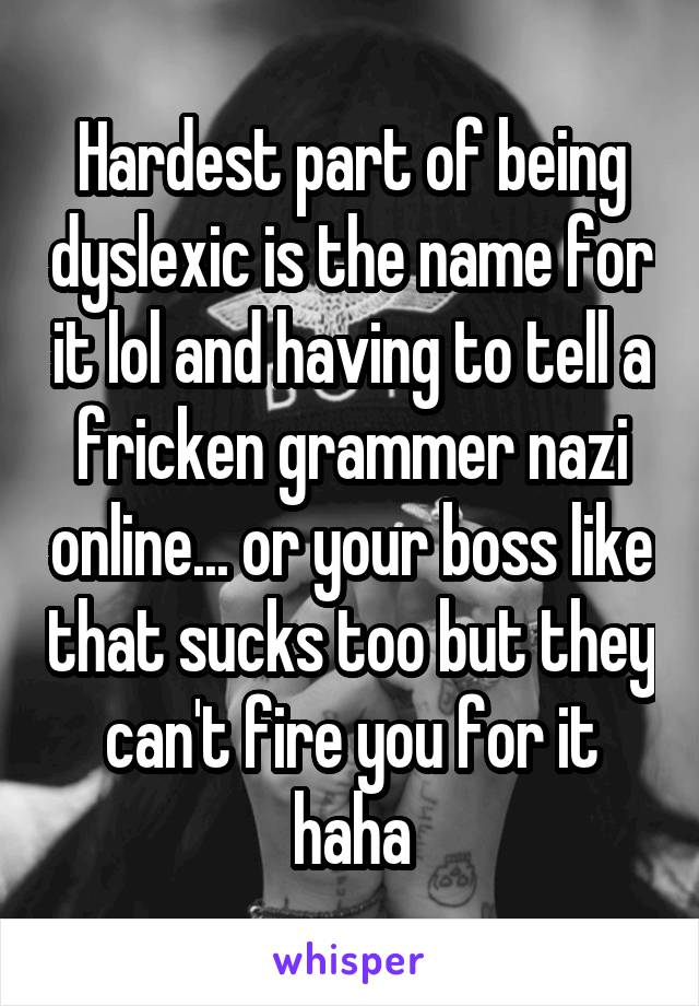 Hardest part of being dyslexic is the name for it lol and having to tell a fricken grammer nazi online... or your boss like that sucks too but they can't fire you for it haha