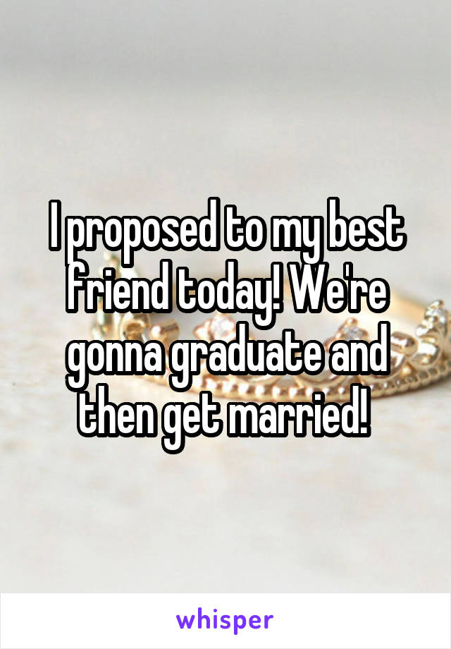 I proposed to my best friend today! We're gonna graduate and then get married! 