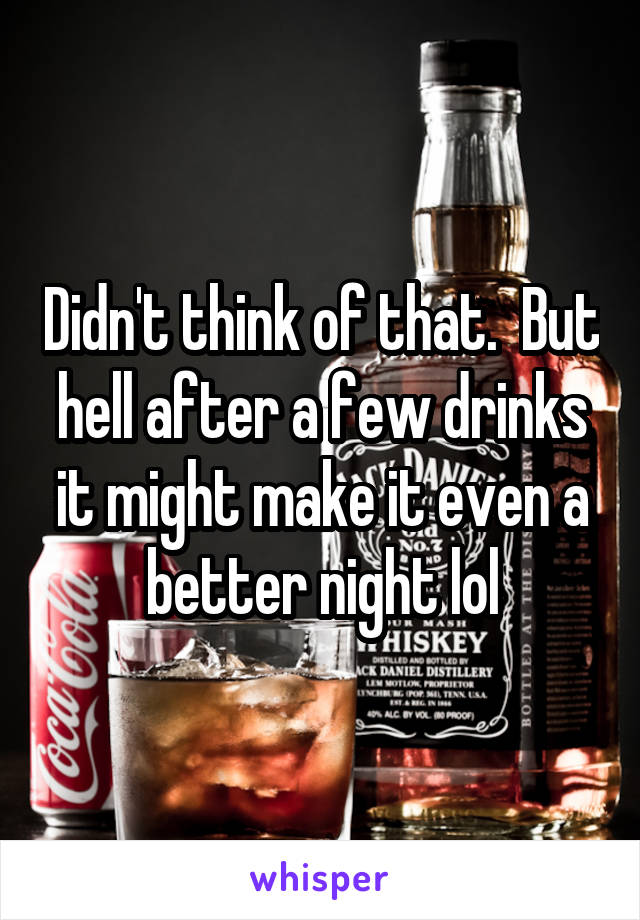 Didn't think of that.  But hell after a few drinks it might make it even a better night lol