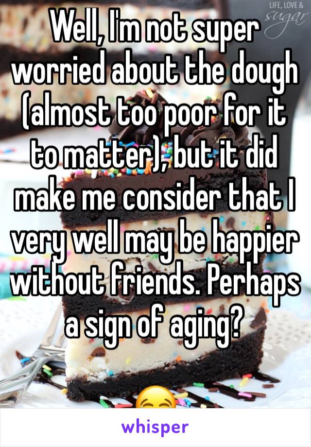 Well, I'm not super worried about the dough (almost too poor for it to matter), but it did make me consider that I very well may be happier without friends. Perhaps a sign of aging?

😂