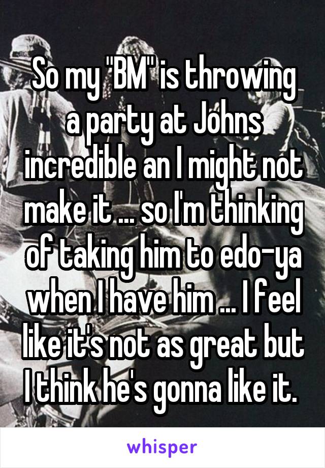 So my "BM" is throwing a party at Johns incredible an I might not make it ... so I'm thinking of taking him to edo-ya when I have him ... I feel like it's not as great but I think he's gonna like it. 