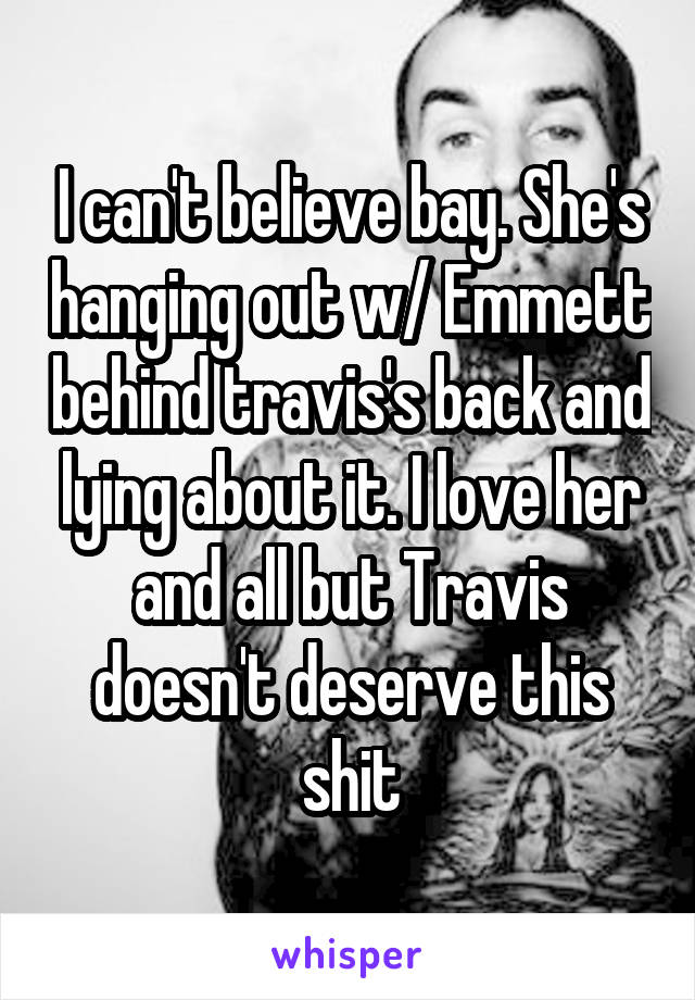 I can't believe bay. She's hanging out w/ Emmett behind travis's back and lying about it. I love her and all but Travis doesn't deserve this shit