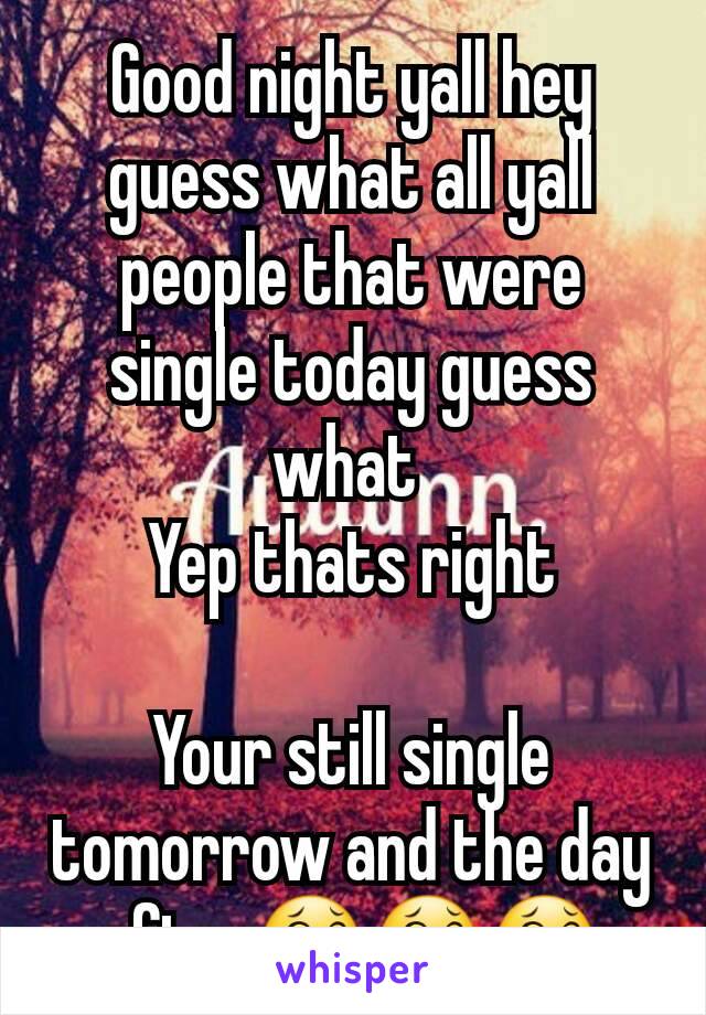 Good night yall hey guess what all yall people that were single today guess what 
Yep thats right

Your still single tomorrow and the day after😂😂😂