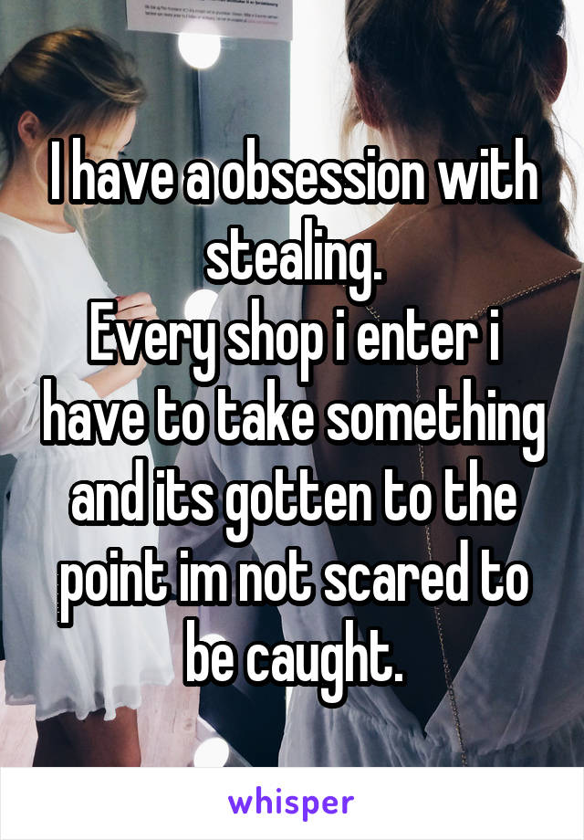 I have a obsession with stealing.
Every shop i enter i have to take something and its gotten to the point im not scared to be caught.