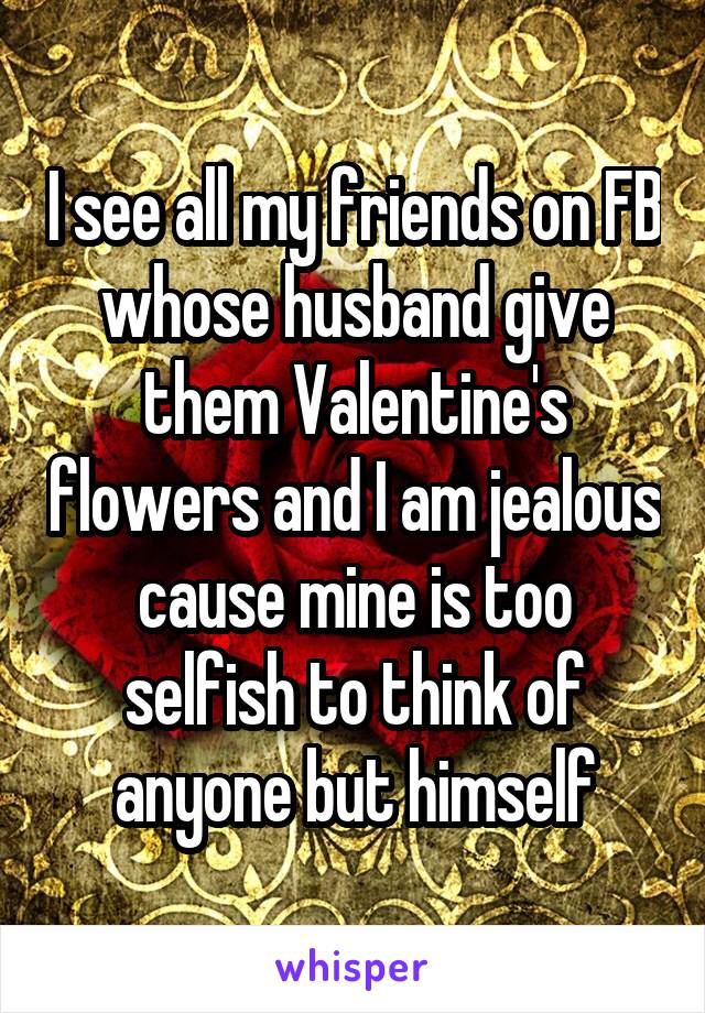 I see all my friends on FB whose husband give them Valentine's flowers and I am jealous cause mine is too selfish to think of anyone but himself