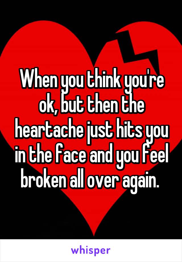 When you think you're ok, but then the heartache just hits you in the face and you feel broken all over again. 