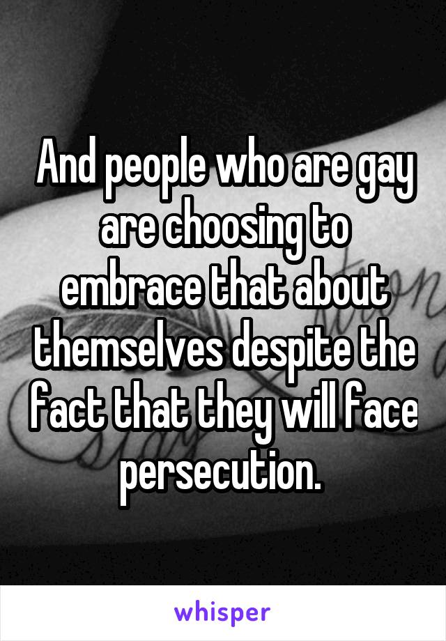 And people who are gay are choosing to embrace that about themselves despite the fact that they will face persecution. 