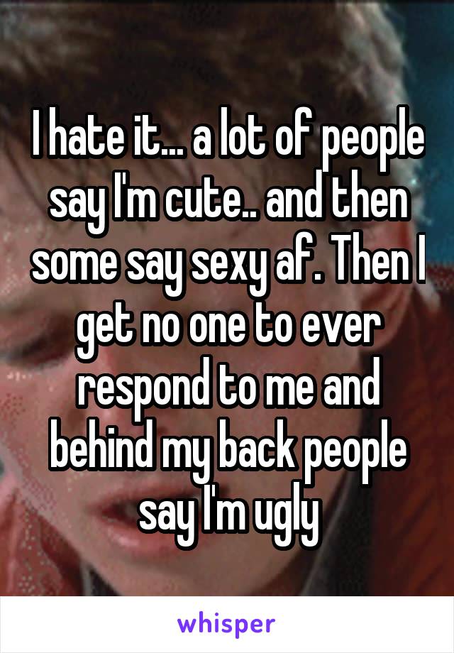 I hate it... a lot of people say I'm cute.. and then some say sexy af. Then I get no one to ever respond to me and behind my back people say I'm ugly