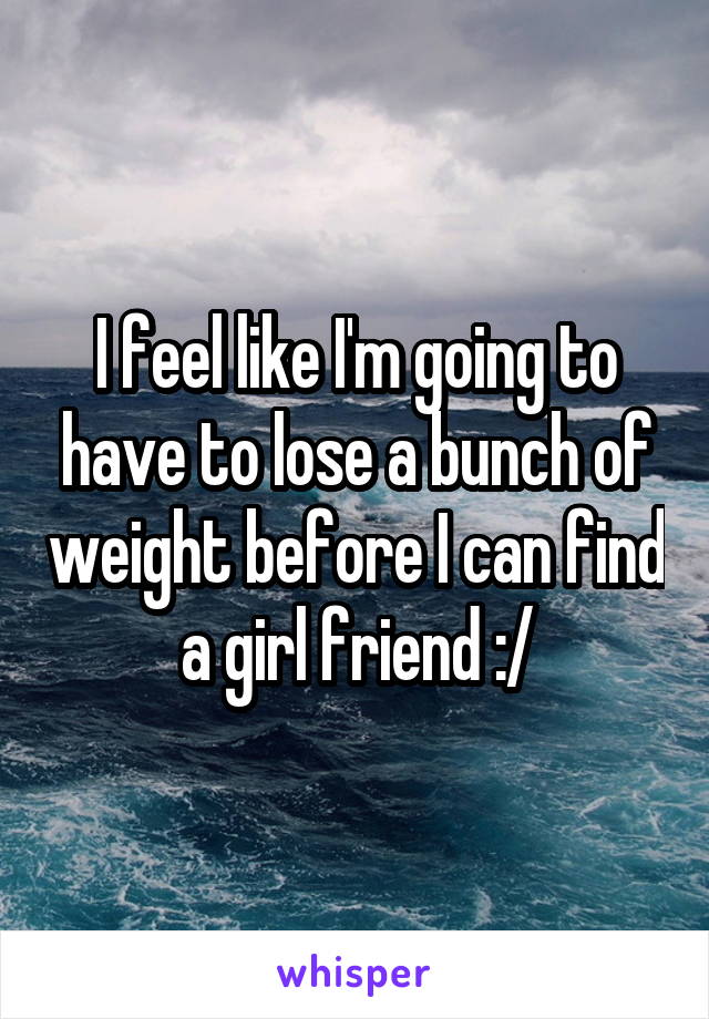 I feel like I'm going to have to lose a bunch of weight before I can find a girl friend :/