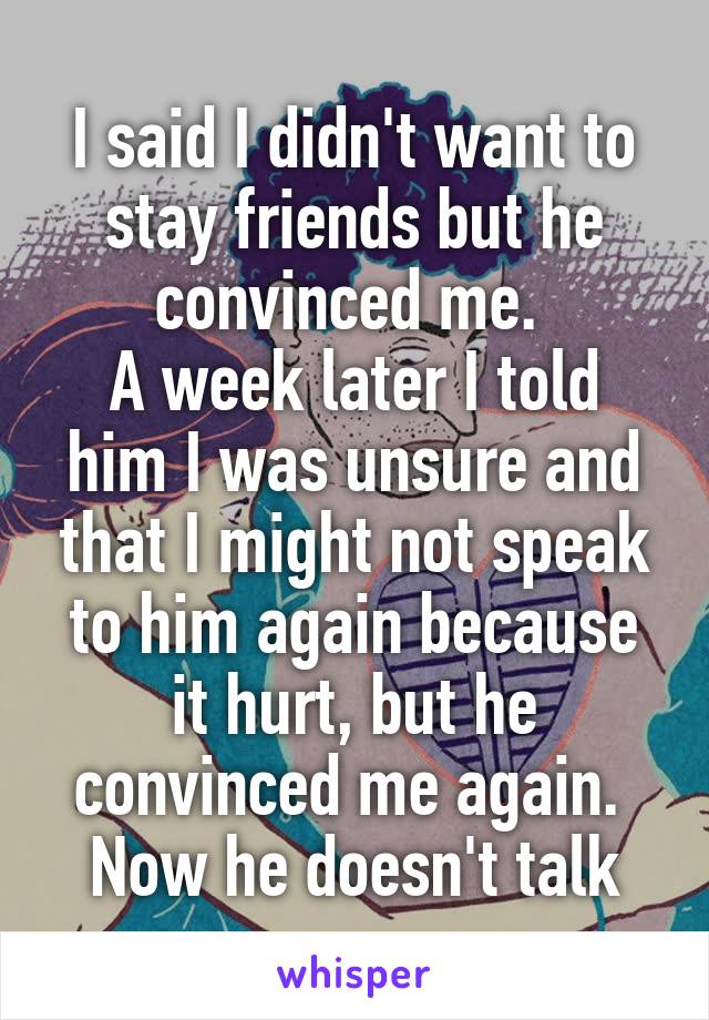 I said I didn't want to stay friends but he convinced me. 
A week later I told him I was unsure and that I might not speak to him again because it hurt, but he convinced me again. 
Now he doesn't talk