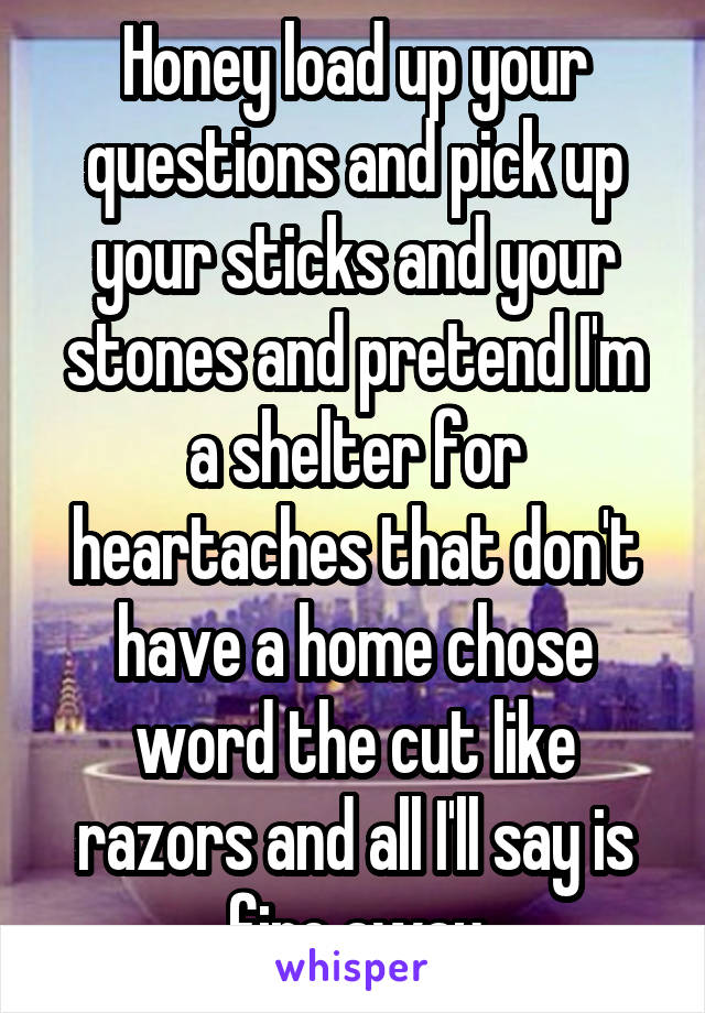 Honey load up your questions and pick up your sticks and your stones and pretend I'm a shelter for heartaches that don't have a home chose word the cut like razors and all I'll say is fire away