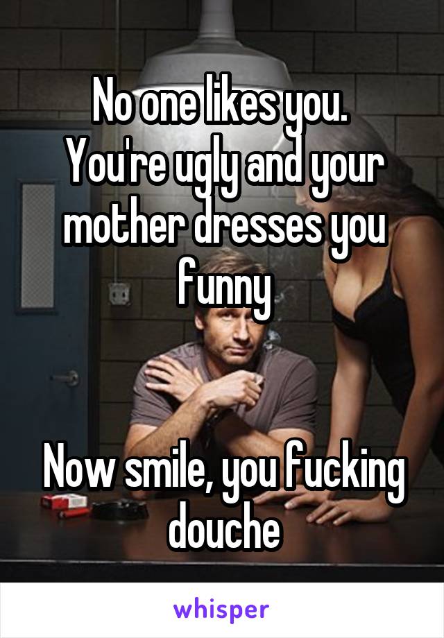 No one likes you. 
You're ugly and your mother dresses you funny


Now smile, you fucking douche