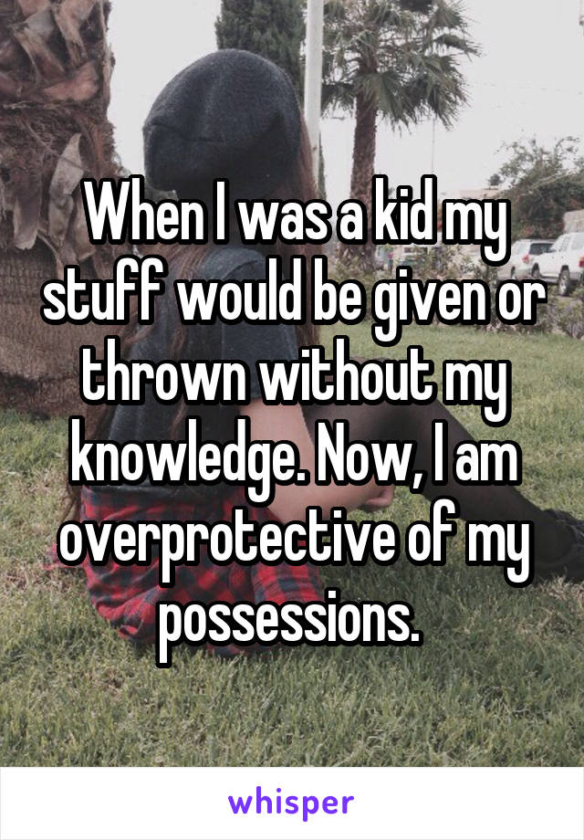 When I was a kid my stuff would be given or thrown without my knowledge. Now, I am overprotective of my possessions. 