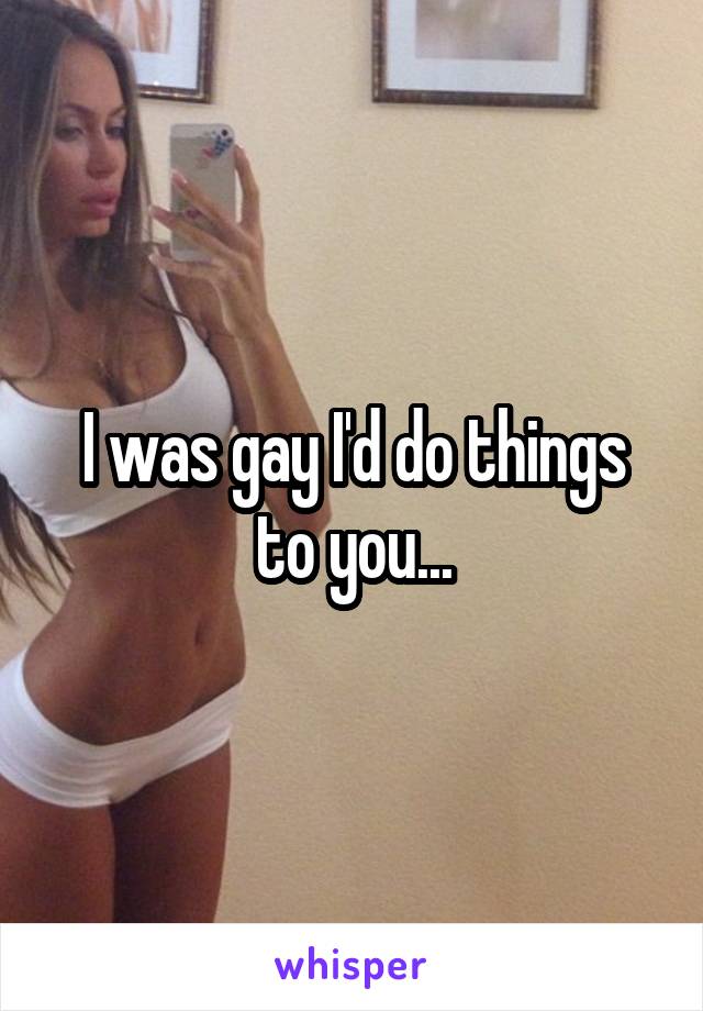 I was gay I'd do things to you...