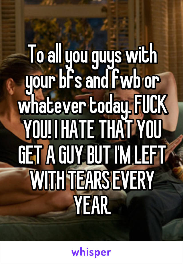 To all you guys with your bfs and fwb or whatever today. FUCK YOU! I HATE THAT YOU GET A GUY BUT I'M LEFT WITH TEARS EVERY YEAR.