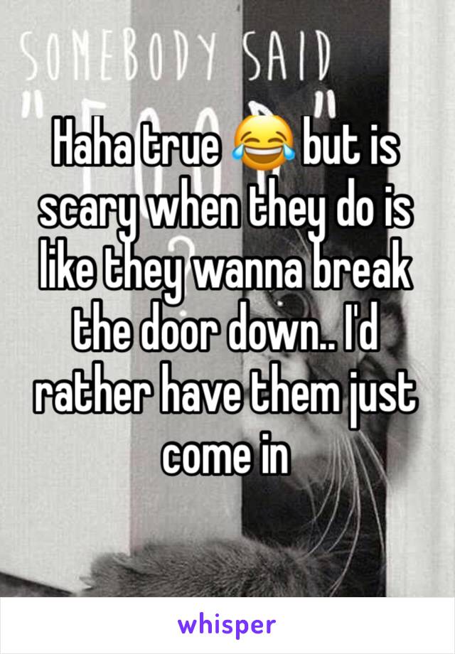 Haha true 😂 but is scary when they do is like they wanna break the door down.. I'd rather have them just come in 