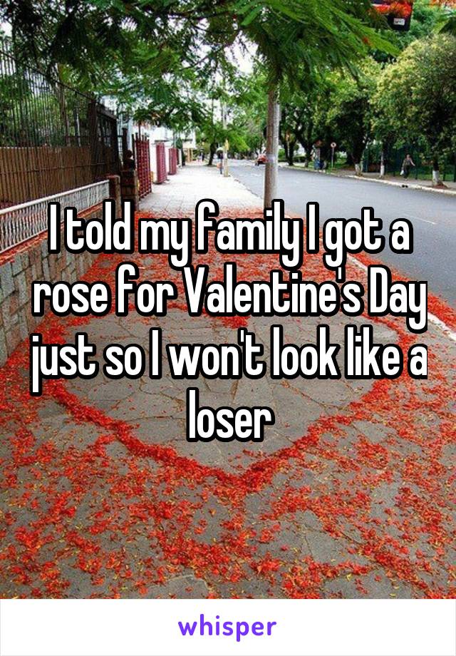 I told my family I got a rose for Valentine's Day just so I won't look like a loser