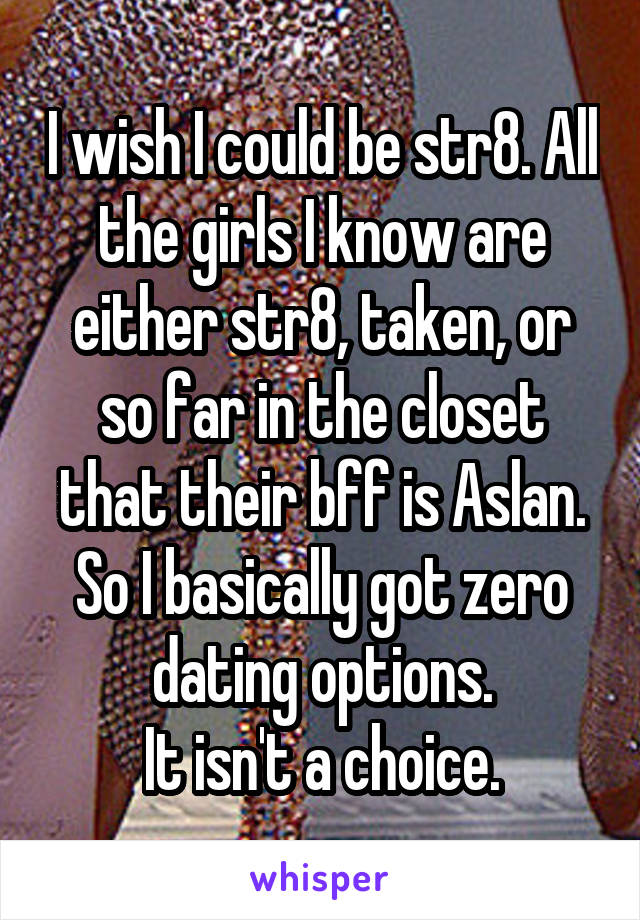 I wish I could be str8. All the girls I know are either str8, taken, or so far in the closet that their bff is Aslan. So I basically got zero dating options.
It isn't a choice.