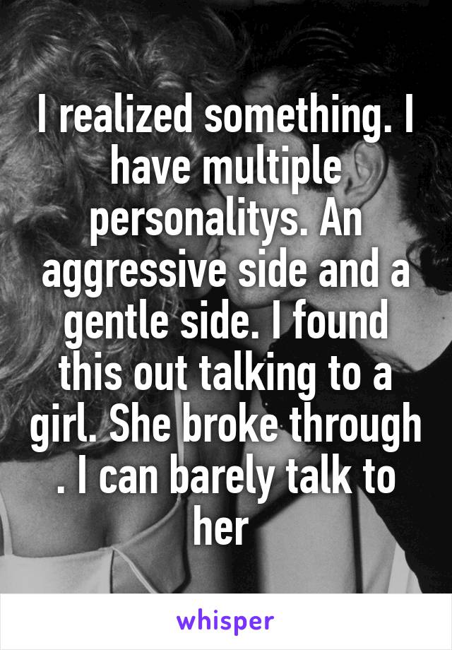 I realized something. I have multiple personalitys. An aggressive side and a gentle side. I found this out talking to a girl. She broke through . I can barely talk to her 