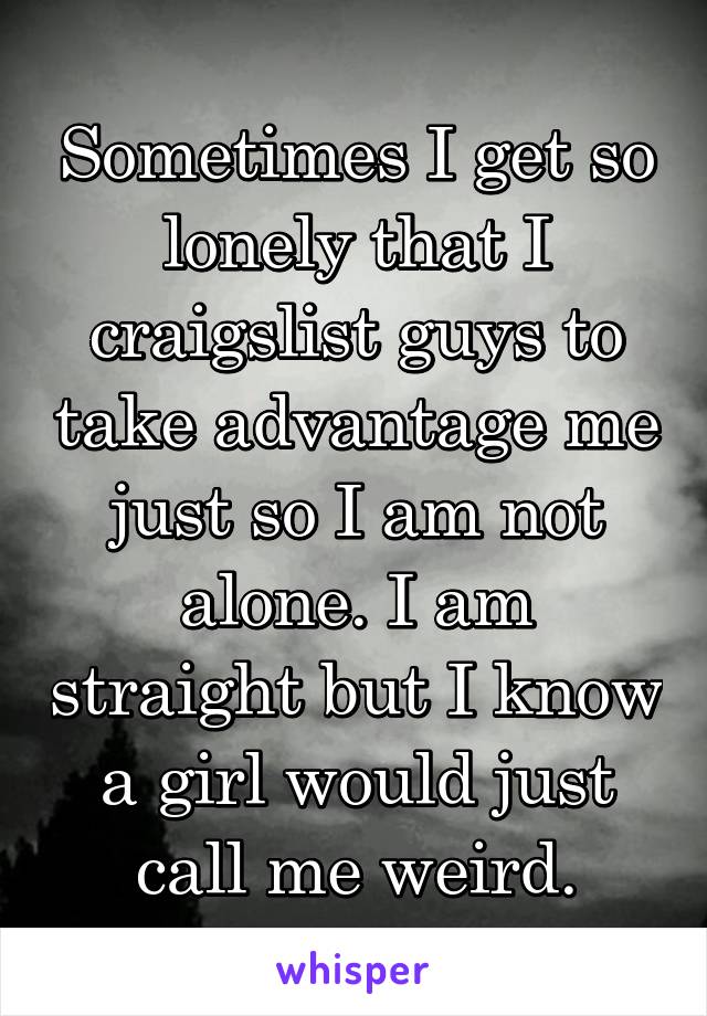 Sometimes I get so lonely that I craigslist guys to take advantage me just so I am not alone. I am straight but I know a girl would just call me weird.