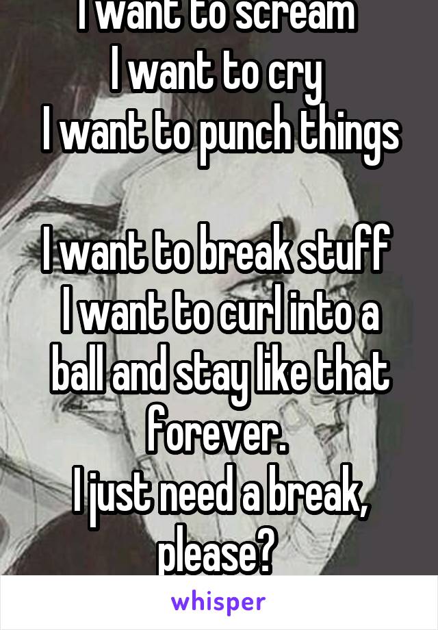 I want to scream 
I want to cry 
I want to punch things 
I want to break stuff 
I want to curl into a ball and stay like that forever. 
I just need a break, please? 
Give me 30 seconds..