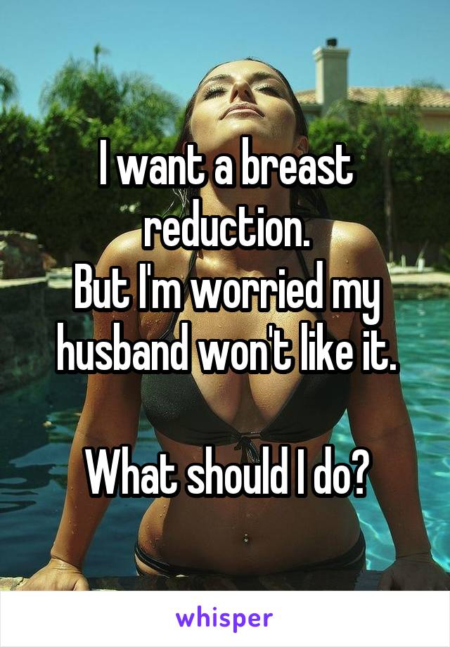 I want a breast reduction.
But I'm worried my husband won't like it.

What should I do?