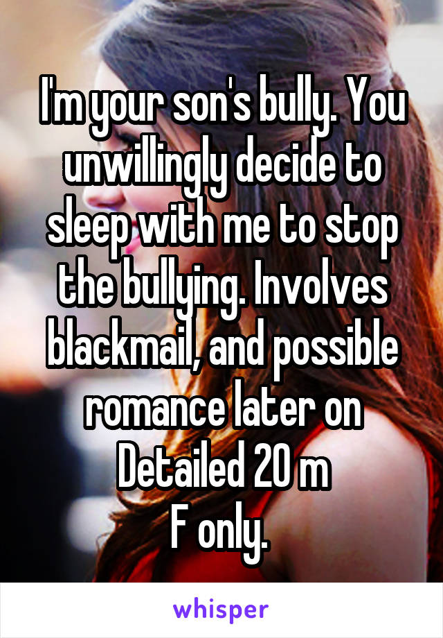 I'm your son's bully. You unwillingly decide to sleep with me to stop the bullying. Involves blackmail, and possible romance later on
Detailed 20 m
F only. 