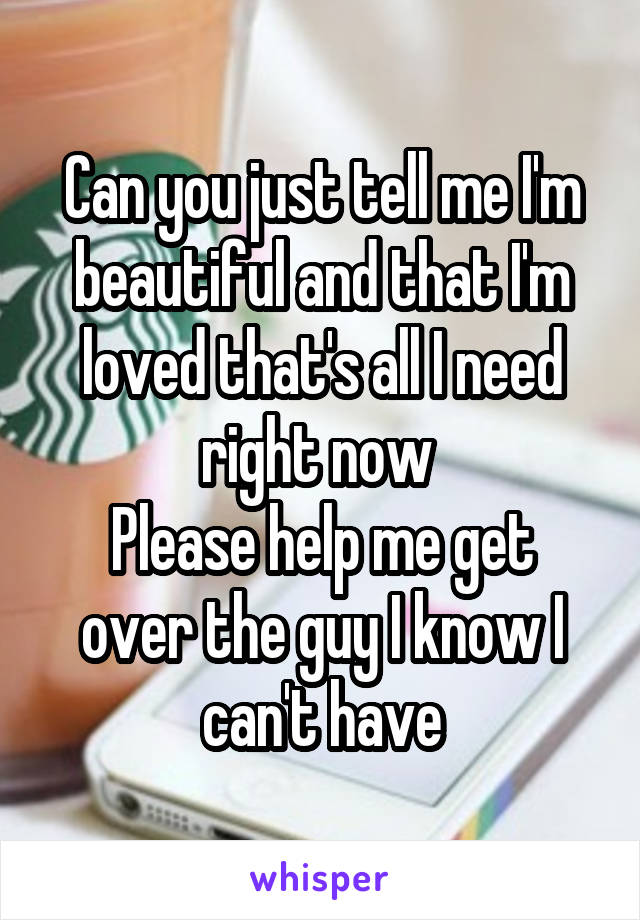 Can you just tell me I'm beautiful and that I'm loved that's all I need right now 
Please help me get over the guy I know I can't have