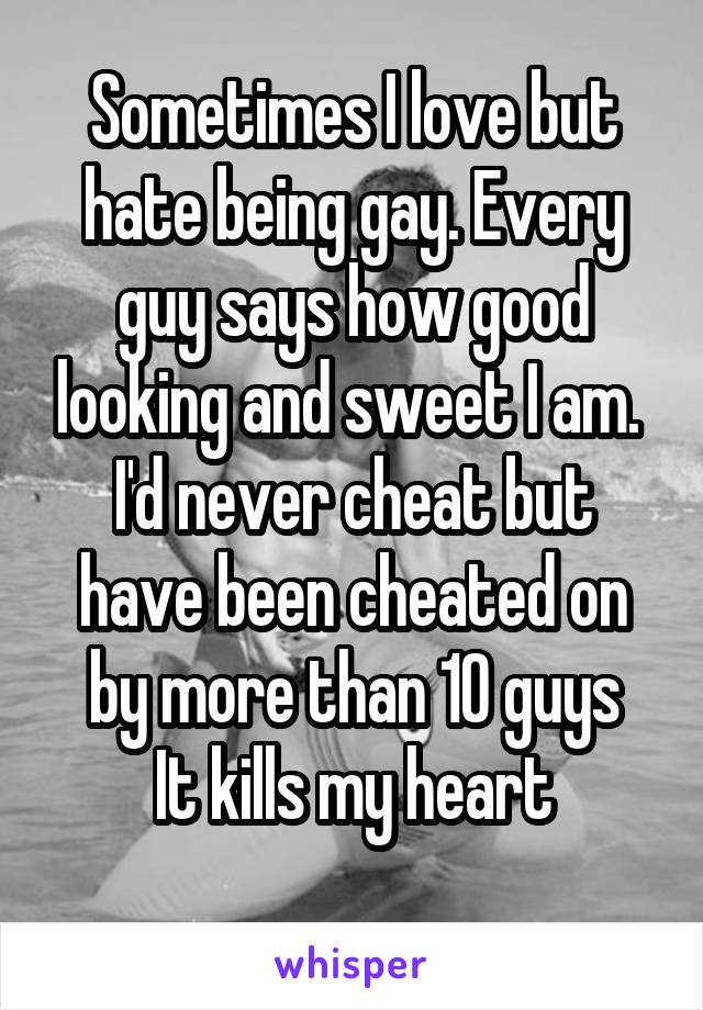 Sometimes I love but hate being gay. Every guy says how good looking and sweet I am. 
I'd never cheat but have been cheated on by more than 10 guys
It kills my heart
