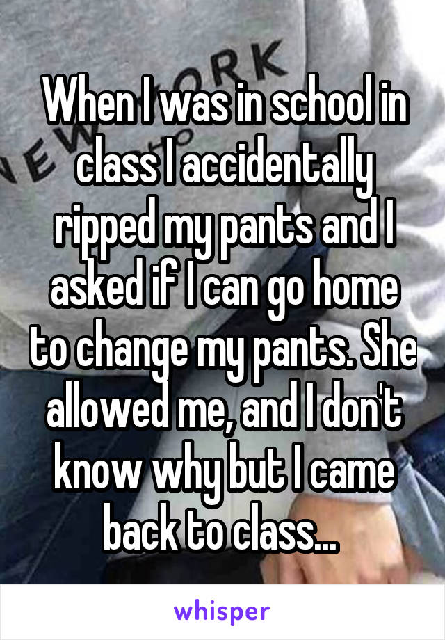 When I was in school in class I accidentally ripped my pants and I asked if I can go home to change my pants. She allowed me, and I don't know why but I came back to class... 