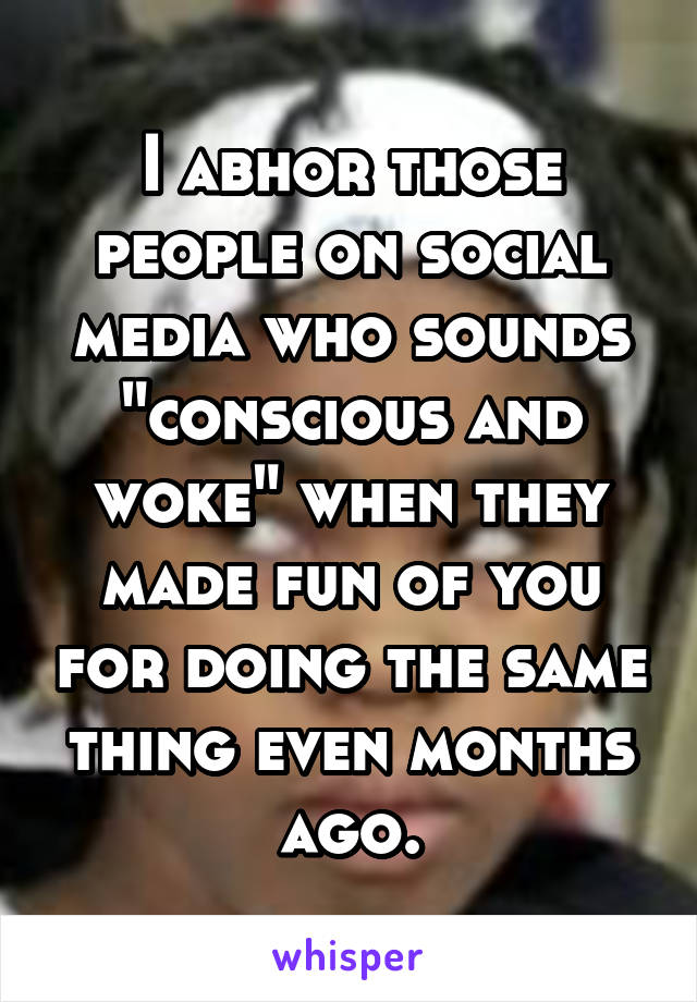 I abhor those people on social media who sounds "conscious and woke" when they made fun of you for doing the same thing even months ago.