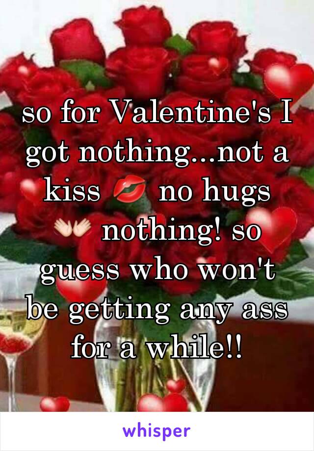 so for Valentine's I got nothing...not a kiss 💋 no hugs 👐 nothing! so guess who won't be getting any ass for a while!!