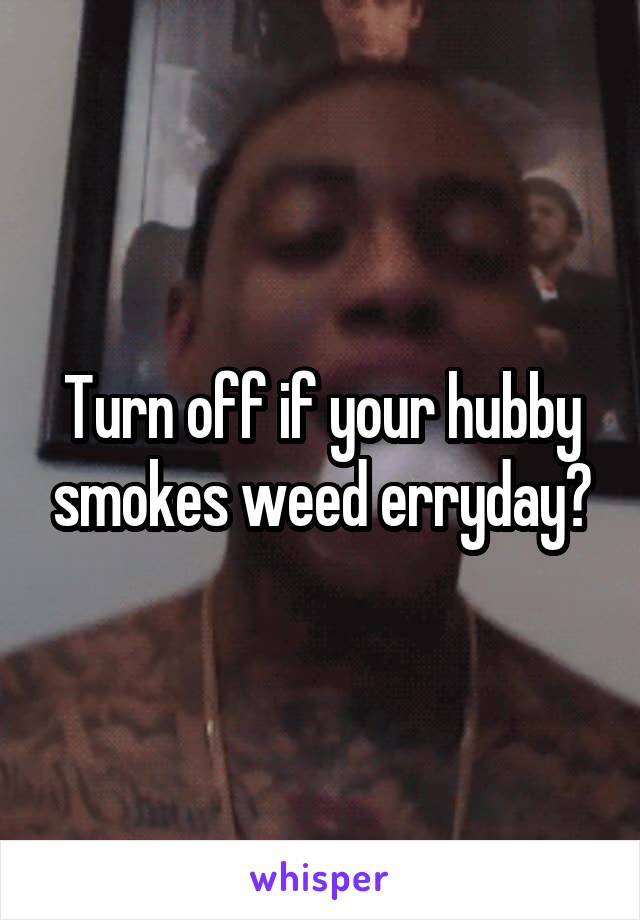 Turn off if your hubby smokes weed erryday?