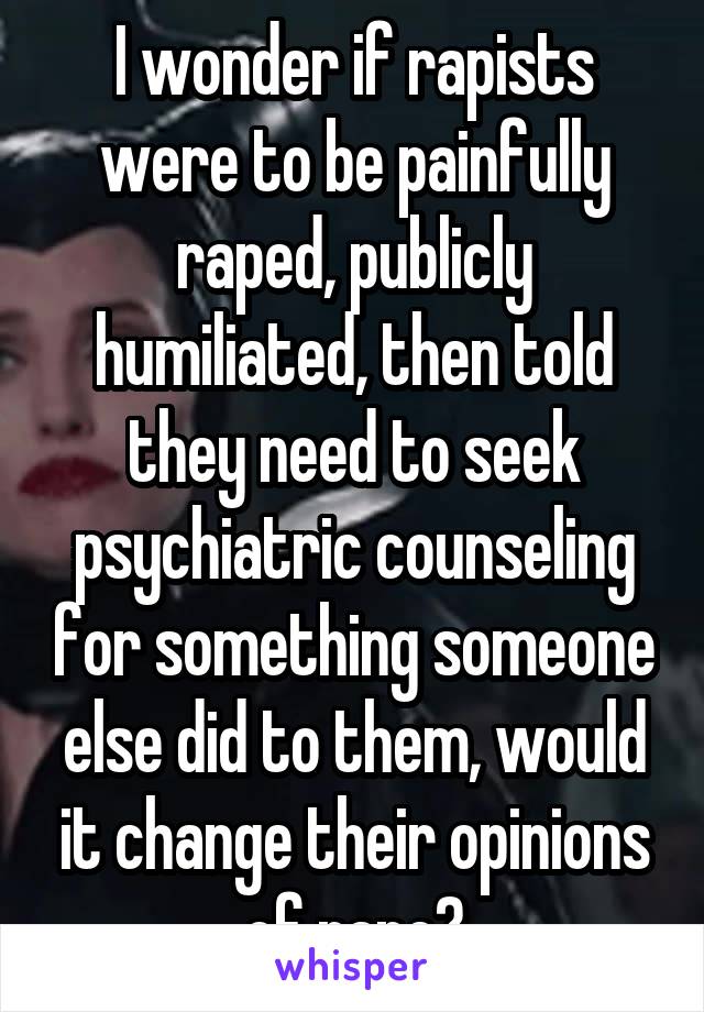 I wonder if rapists were to be painfully raped, publicly humiliated, then told they need to seek psychiatric counseling for something someone else did to them, would it change their opinions of rape?