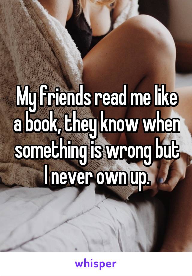 My friends read me like a book, they know when something is wrong but I never own up.