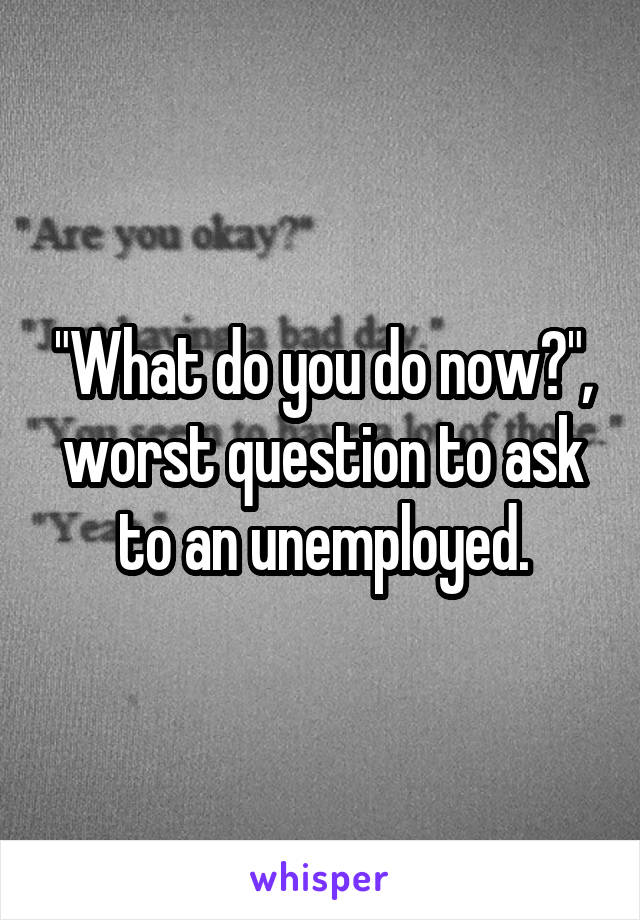 "What do you do now?", worst question to ask to an unemployed.