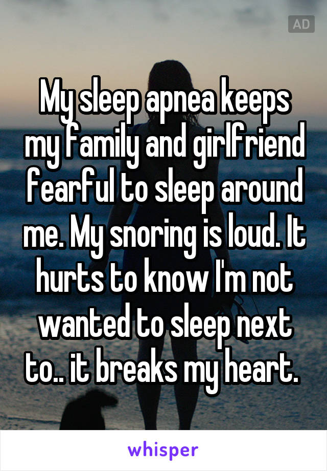 My sleep apnea keeps my family and girlfriend fearful to sleep around me. My snoring is loud. It hurts to know I'm not wanted to sleep next to.. it breaks my heart. 