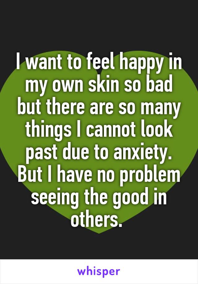 I want to feel happy in my own skin so bad but there are so many things I cannot look past due to anxiety. But I have no problem seeing the good in others. 