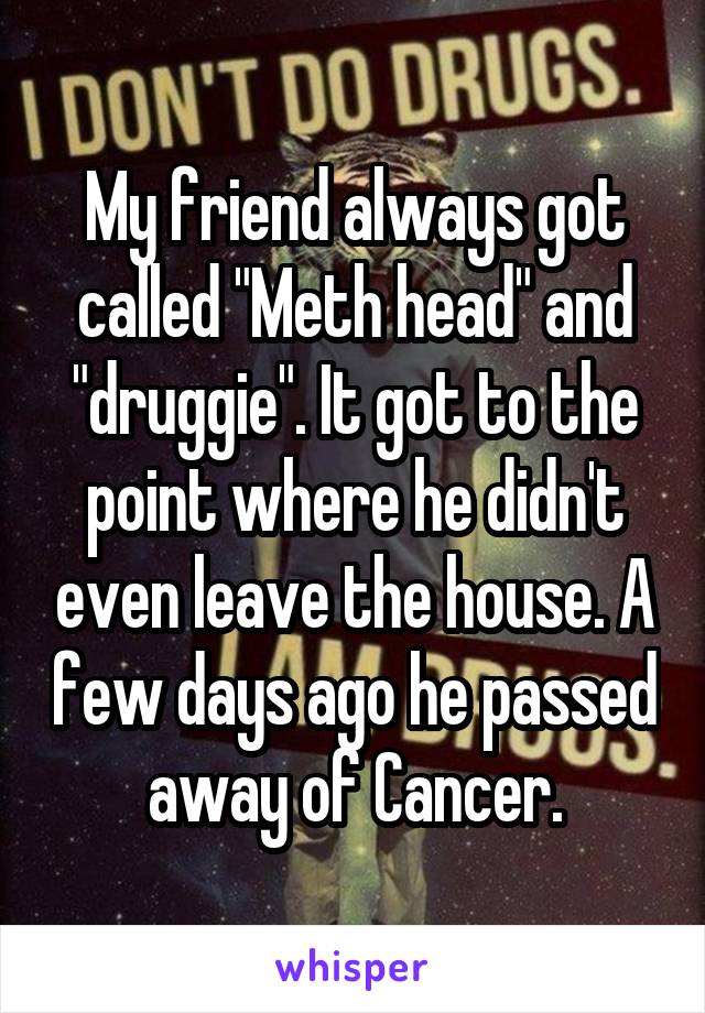 My friend always got called "Meth head" and "druggie". It got to the point where he didn't even leave the house. A few days ago he passed away of Cancer.