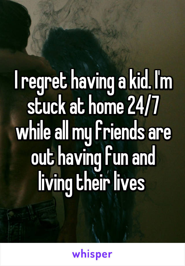 I regret having a kid. I'm stuck at home 24/7 while all my friends are out having fun and living their lives 