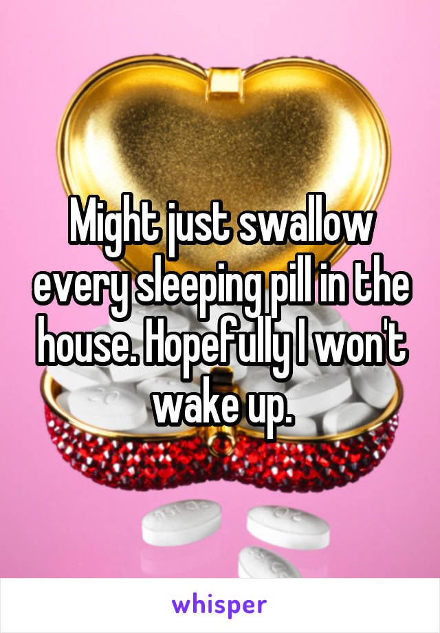 Might just swallow every sleeping pill in the house. Hopefully I won't wake up.