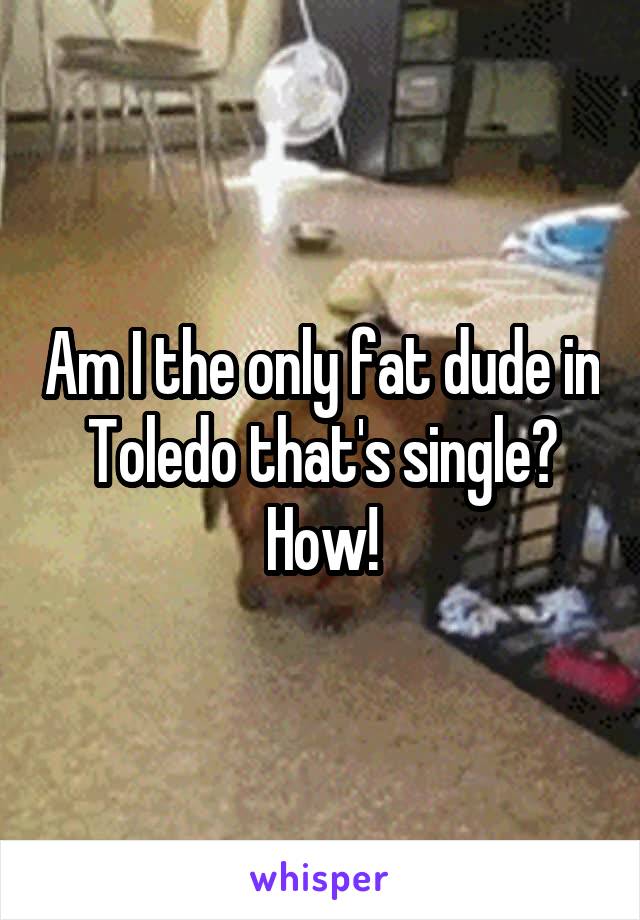 Am I the only fat dude in Toledo that's single? How!