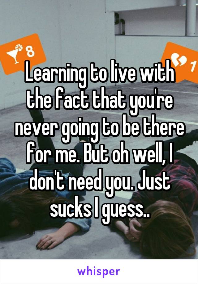 Learning to live with the fact that you're never going to be there for me. But oh well, I don't need you. Just sucks I guess..