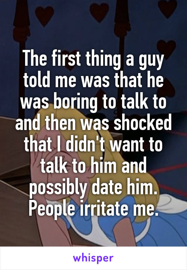 The first thing a guy told me was that he was boring to talk to and then was shocked that I didn't want to talk to him and possibly date him.
People irritate me.