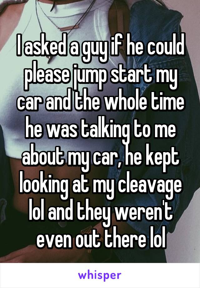 I asked a guy if he could please jump start my car and the whole time he was talking to me about my car, he kept looking at my cleavage lol and they weren't even out there lol