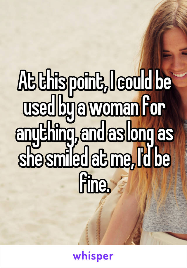 At this point, I could be used by a woman for anything, and as long as she smiled at me, I'd be fine.