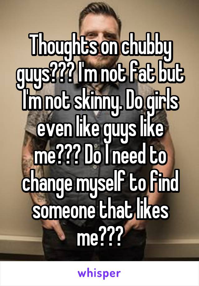 Thoughts on chubby guys??? I'm not fat but I'm not skinny. Do girls even like guys like me??? Do I need to change myself to find someone that likes me???