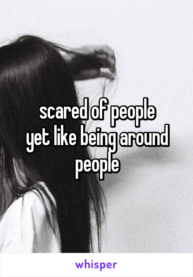 scared of people
yet like being around people