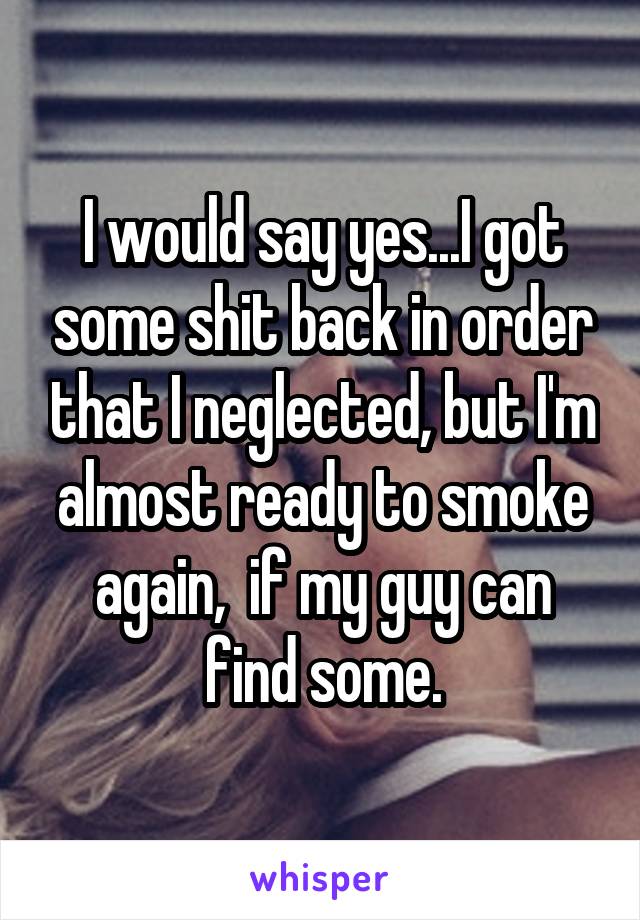 I would say yes...I got some shit back in order that I neglected, but I'm almost ready to smoke again,  if my guy can find some.