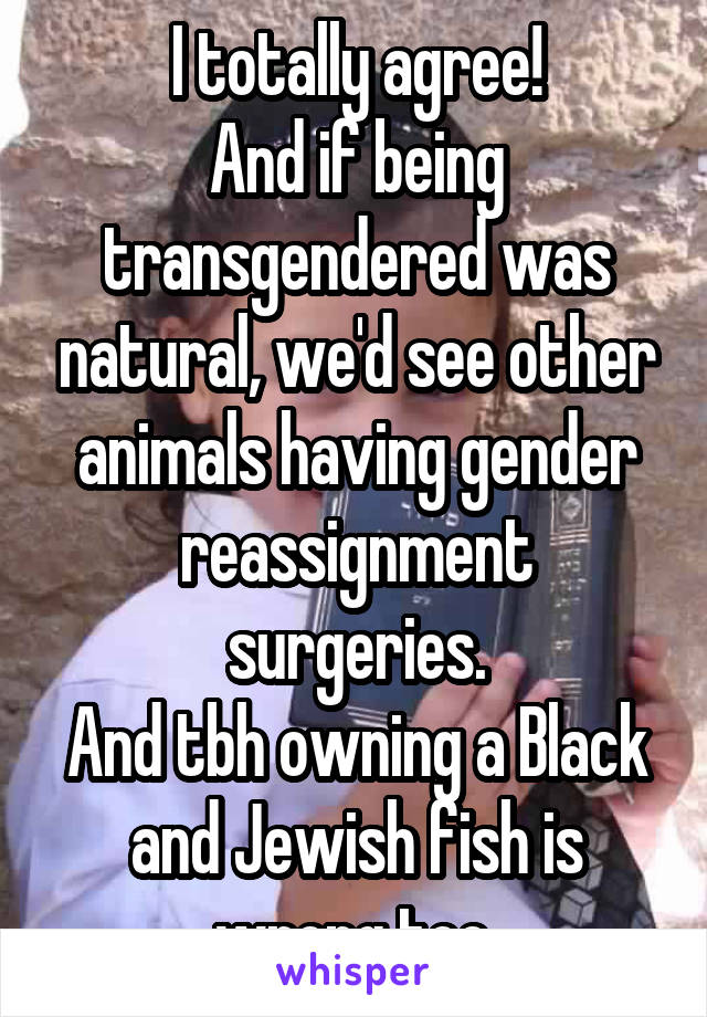 I totally agree!
And if being transgendered was natural, we'd see other animals having gender reassignment surgeries.
And tbh owning a Black and Jewish fish is wrong too.